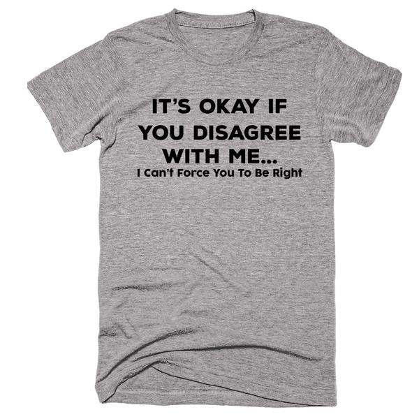 It's Okay If You Disagree With Me... I Can't Force You To Be Right  T-Shirt - Addict Apparel